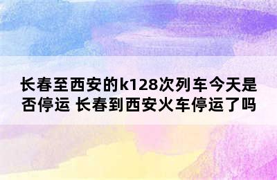 长春至西安的k128次列车今天是否停运 长春到西安火车停运了吗